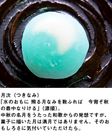 月次（つきなみ）「水のおもに 照る月なみを数ふれば　今宵ぞ秋の最中なりける」（源順）。中秋の名月をうたった和歌からの発想ですが、菓子に描いた月は満月ではありません。そのおもしろさに気付いていただけたら。